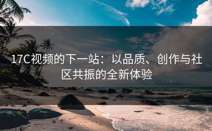 17C视频的下一站：以品质、创作与社区共振的全新体验