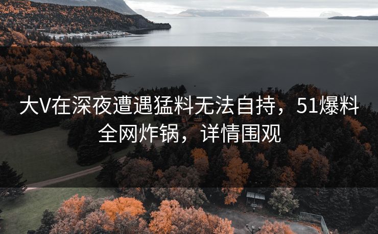 大V在深夜遭遇猛料无法自持，51爆料全网炸锅，详情围观