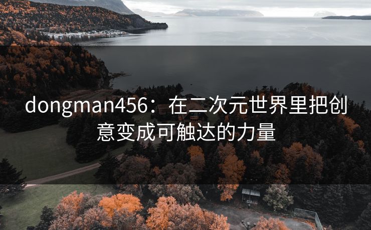 dongman456:在二次元世界里把创意变成可触达的力量 dongman456:在二次元世界里把创意变成可触达的力量