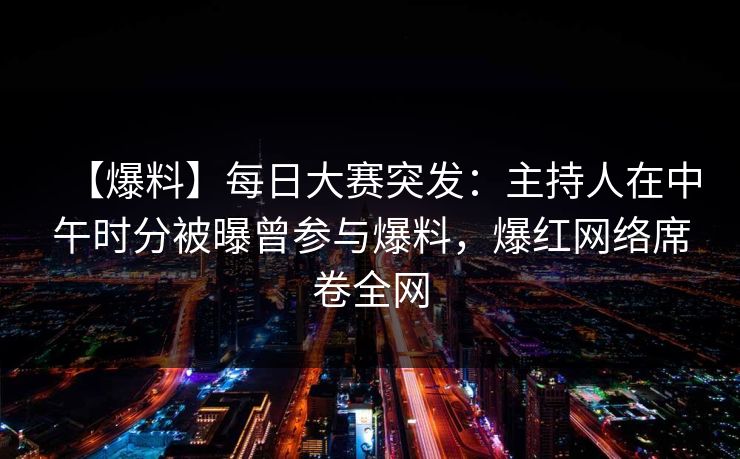 【爆料】每日大赛突发：主持人在中午时分被曝曾参与爆料，爆红网络席卷全网