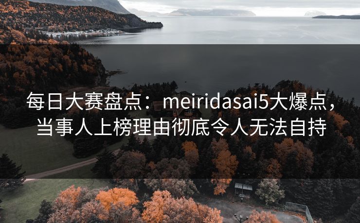 每日大赛盘点：meiridasai5大爆点，当事人上榜理由彻底令人无法自持