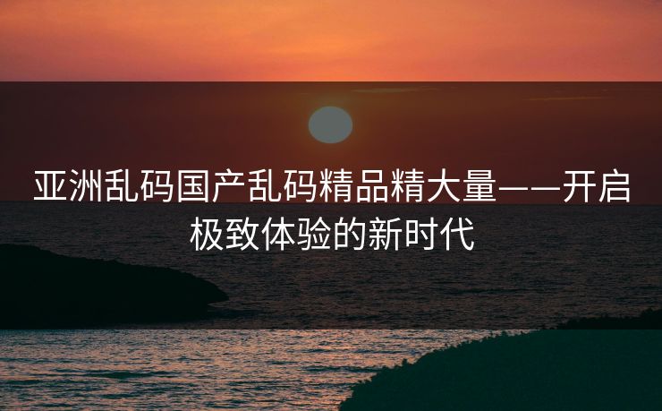 亚洲乱码国产乱码精品精大量——开启极致体验的新时代