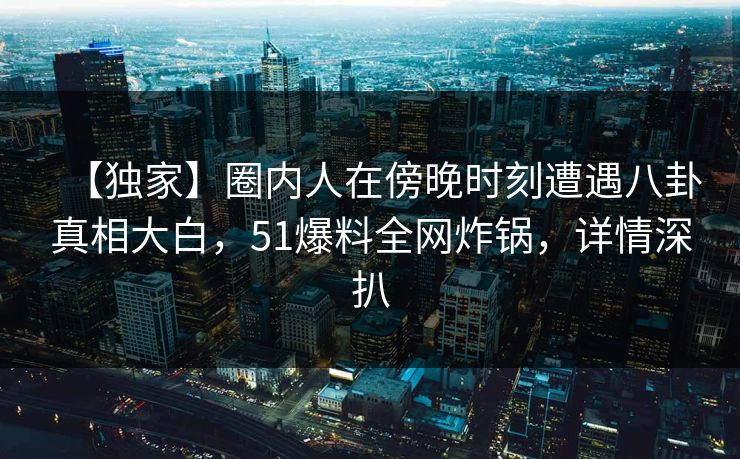 【独家】圈内人在傍晚时刻遭遇八卦真相大白,51爆料全网炸锅,详情深扒 【独家】圈内人在傍晚时刻遭遇八卦真相大白,51爆料全网炸锅,详情深扒