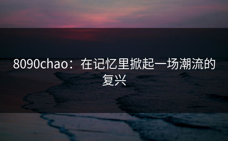 8090chao:在记忆里掀起一场潮流的复兴 8090chao:在记忆里掀起一场潮流的复兴