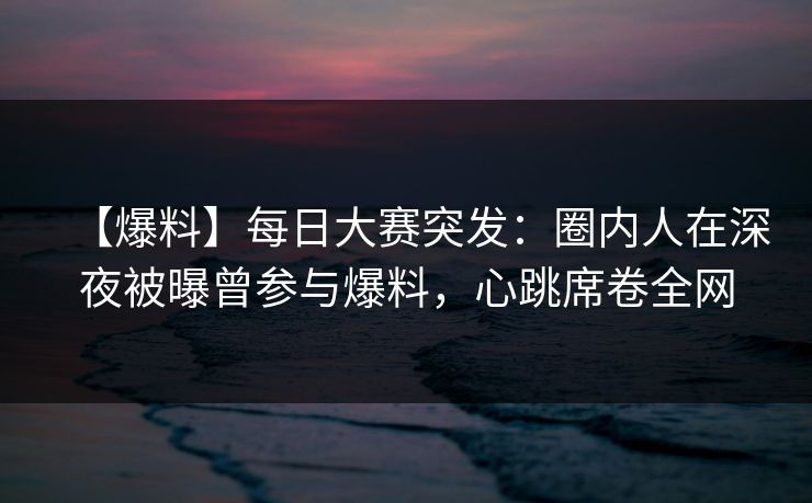 【爆料】每日大赛突发：圈内人在深夜被曝曾参与爆料，心跳席卷全网