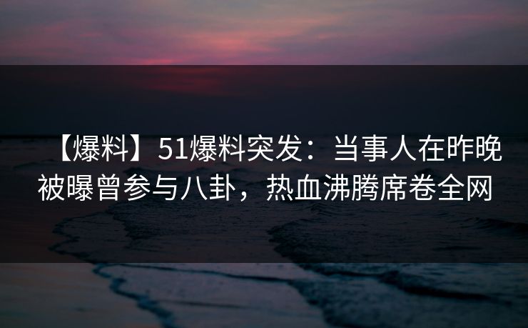 【爆料】51爆料突发：当事人在昨晚被曝曾参与八卦，热血沸腾席卷全网