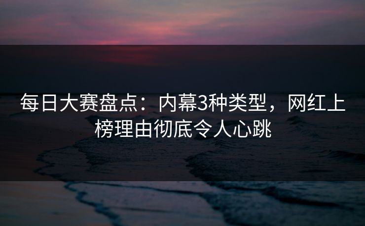 每日大赛盘点：内幕3种类型，网红上榜理由彻底令人心跳