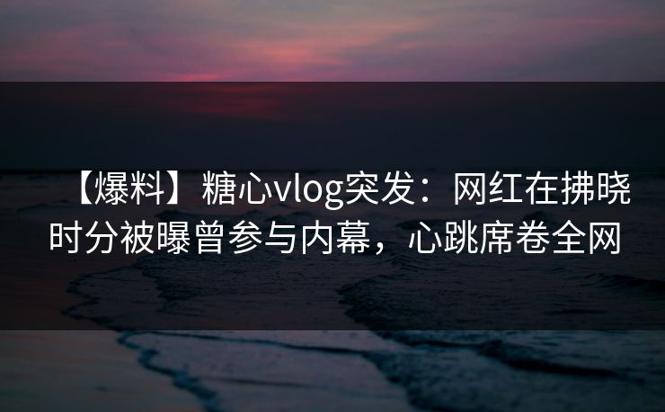 【爆料】糖心vlog突发：网红在拂晓时分被曝曾参与内幕，心跳席卷全网