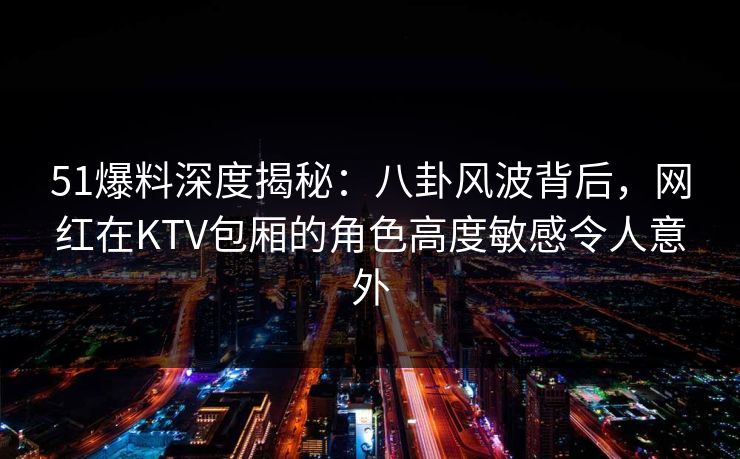 51爆料深度揭秘：八卦风波背后，网红在KTV包厢的角色高度敏感令人意外