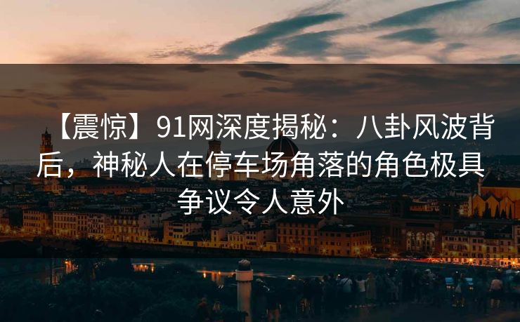 【震惊】91网深度揭秘：八卦风波背后，神秘人在停车场角落的角色极具争议令人意外