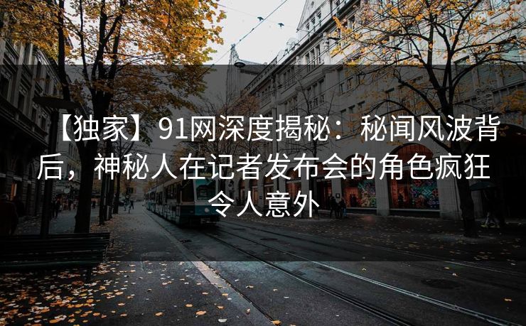 【独家】91网深度揭秘：秘闻风波背后，神秘人在记者发布会的角色疯狂令人意外