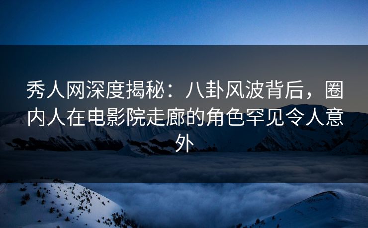 秀人网深度揭秘：八卦风波背后，圈内人在电影院走廊的角色罕见令人意外