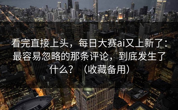 看完直接上头,每日大赛ai又上新了:最容易忽略的那条评论,到底发生了什么?(收藏备用) 看完直接上头,每日大赛ai又上新了:最容易忽略的那条评论,到底发生了什么?(收藏备用)
