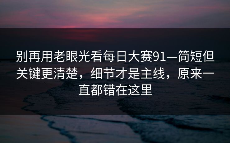 别再用老眼光看每日大赛91—简短但关键更清楚，细节才是主线，原来一直都错在这里