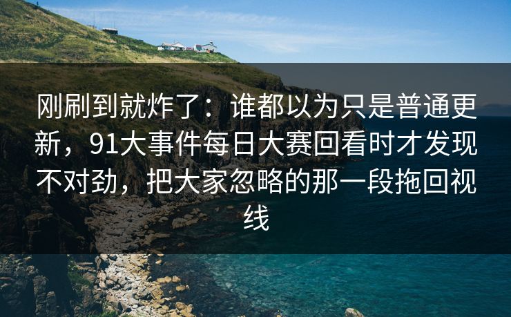 刚刷到就炸了：谁都以为只是普通更新，91大事件每日大赛回看时才发现不对劲，把大家忽略的那一段拖回视线