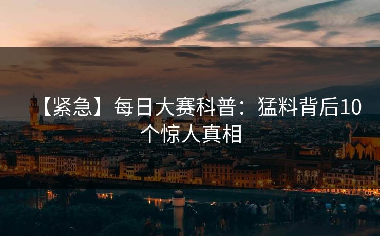 【紧急】每日大赛科普：猛料背后10个惊人真相
