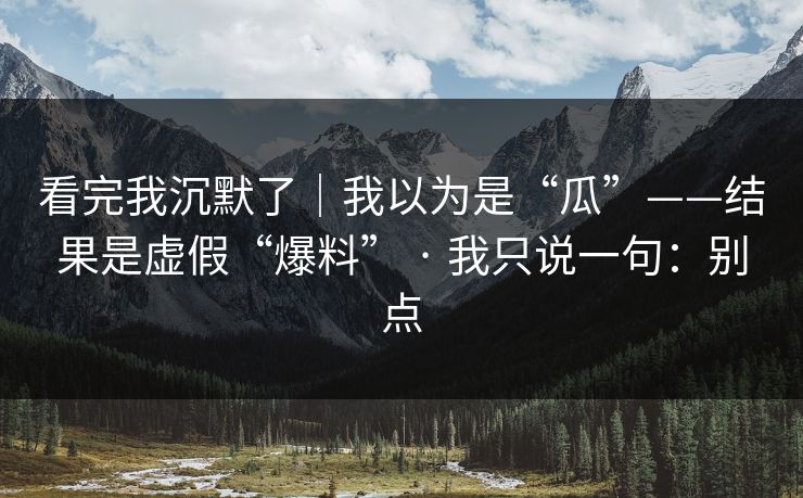 看完我沉默了｜我以为是“瓜”——结果是虚假“爆料” · 我只说一句：别点
