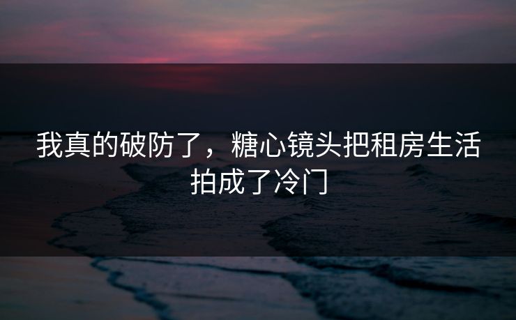 我真的破防了，糖心镜头把租房生活拍成了冷门