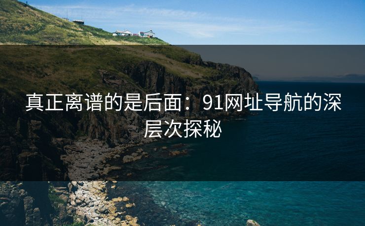 真正离谱的是后面：91网址导航的深层次探秘