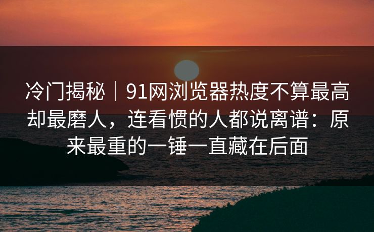 冷门揭秘｜91网浏览器热度不算最高却最磨人，连看惯的人都说离谱：原来最重的一锤一直藏在后面